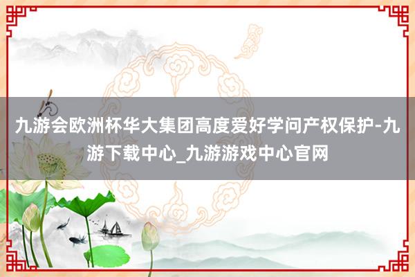 九游会欧洲杯华大集团高度爱好学问产权保护-九游下载中心_九游游戏中心官网