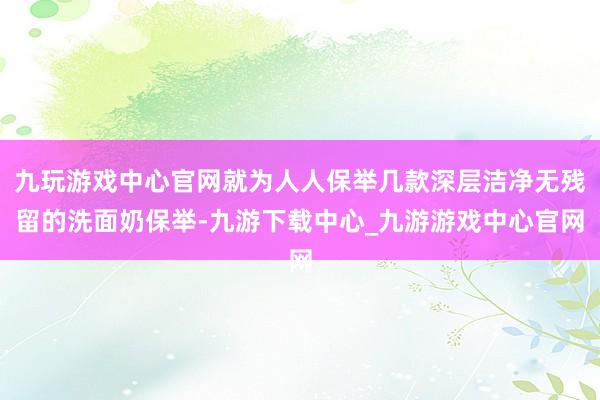 九玩游戏中心官网就为人人保举几款深层洁净无残留的洗面奶保举-九游下载中心_九游游戏中心官网