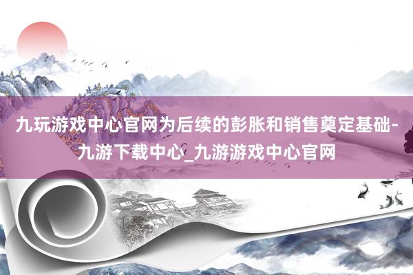 九玩游戏中心官网为后续的彭胀和销售奠定基础-九游下载中心_九游游戏中心官网