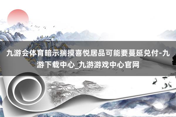 九游会体育暗示揣摸喜悦居品可能要蔓延兑付-九游下载中心_九游游戏中心官网