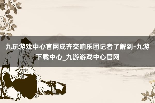 九玩游戏中心官网成齐交响乐团记者了解到-九游下载中心_九游游戏中心官网