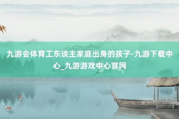 九游会体育工东谈主家庭出身的孩子-九游下载中心_九游游戏中心官网