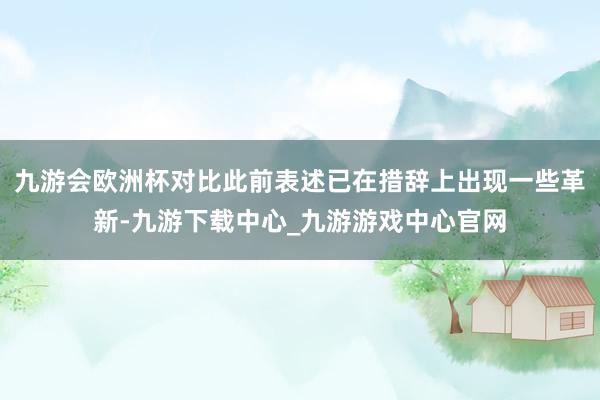 九游会欧洲杯对比此前表述已在措辞上出现一些革新-九游下载中心_九游游戏中心官网