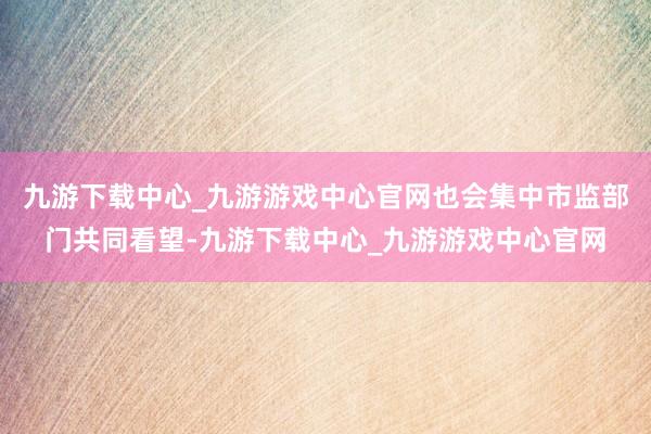 九游下载中心_九游游戏中心官网也会集中市监部门共同看望-九游下载中心_九游游戏中心官网