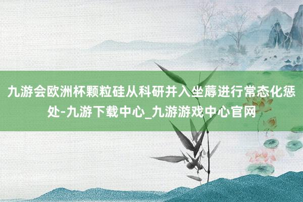 九游会欧洲杯颗粒硅从科研并入坐蓐进行常态化惩处-九游下载中心_九游游戏中心官网