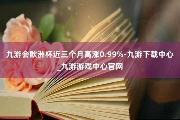 九游会欧洲杯近三个月高涨0.99%-九游下载中心_九游游戏中心官网