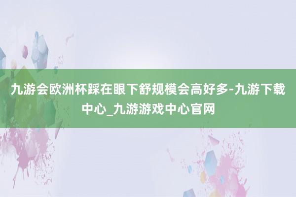 九游会欧洲杯踩在眼下舒规模会高好多-九游下载中心_九游游戏中心官网