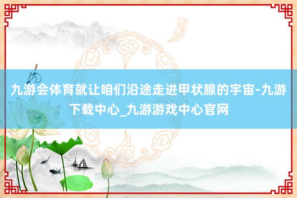 九游会体育就让咱们沿途走进甲状腺的宇宙-九游下载中心_九游游戏中心官网