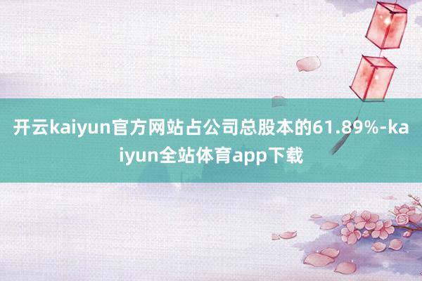 开云kaiyun官方网站占公司总股本的61.89%-kaiyun全站体育app下载