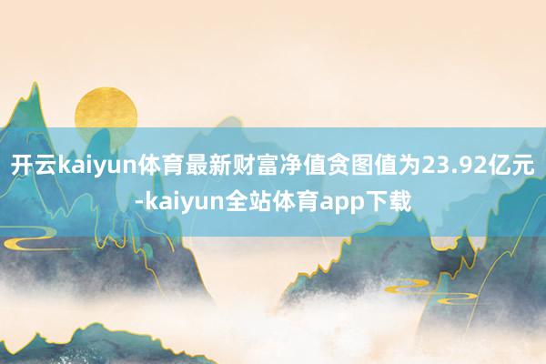 开云kaiyun体育最新财富净值贪图值为23.92亿元-kaiyun全站体育app下载