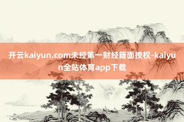 开云kaiyun.com未经第一财经籍面授权-kaiyun全站体育app下载