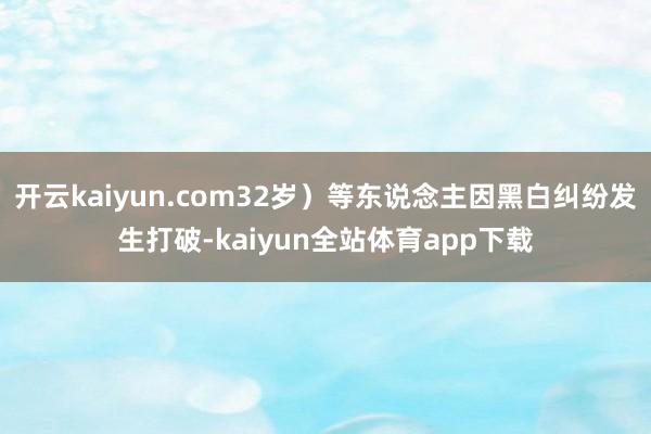 开云kaiyun.com32岁）等东说念主因黑白纠纷发生打破-kaiyun全站体育app下载