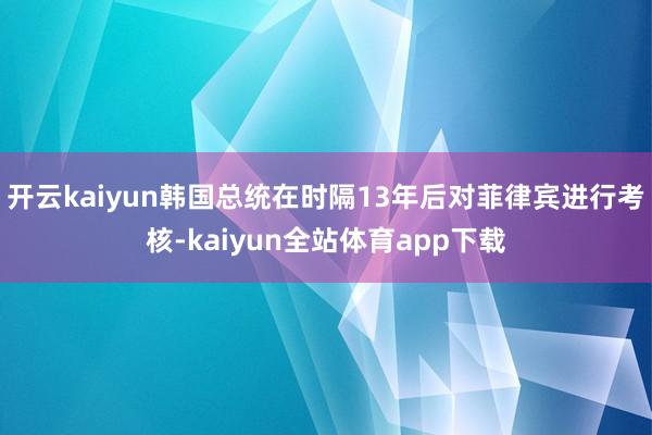 开云kaiyun韩国总统在时隔13年后对菲律宾进行考核-kaiyun全站体育app下载