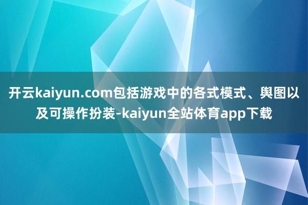 开云kaiyun.com包括游戏中的各式模式、舆图以及可操作扮装-kaiyun全站体育app下载