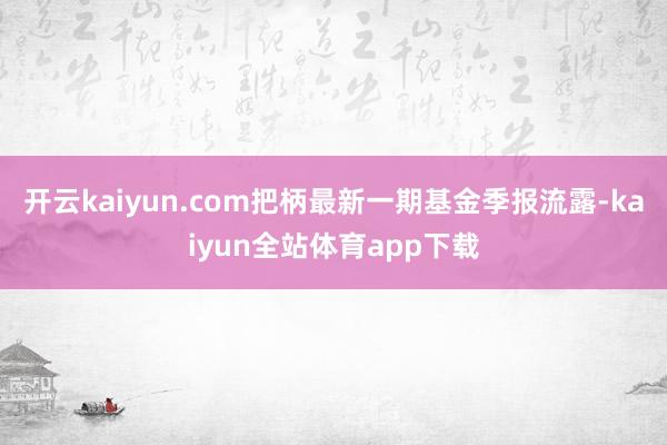 开云kaiyun.com把柄最新一期基金季报流露-kaiyun全站体育app下载