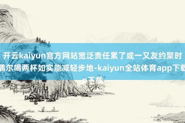 开云kaiyun官方网站宽泛责任累了或一又友约聚时偶尔喝两杯如实能减轻步地-kaiyun全站体育app下载