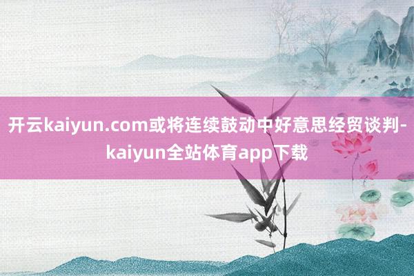 开云kaiyun.com或将连续鼓动中好意思经贸谈判-kaiyun全站体育app下载