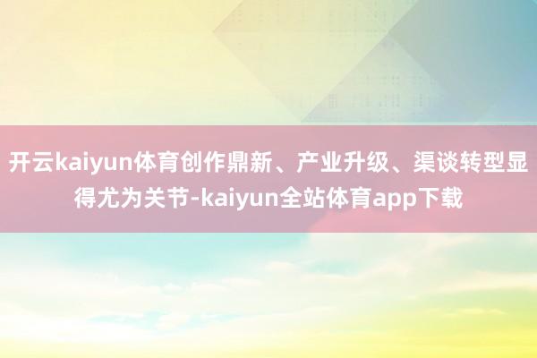 开云kaiyun体育创作鼎新、产业升级、渠谈转型显得尤为关节-kaiyun全站体育app下载