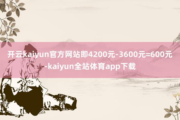 开云kaiyun官方网站即4200元-3600元=600元-kaiyun全站体育app下载