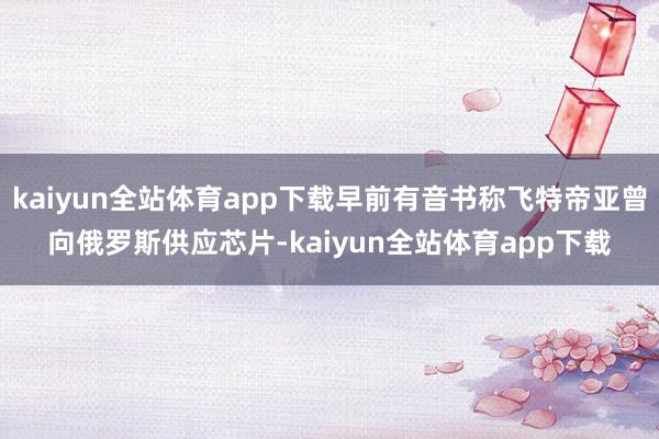 kaiyun全站体育app下载早前有音书称飞特帝亚曾向俄罗斯供应芯片-kaiyun全站体育app下载