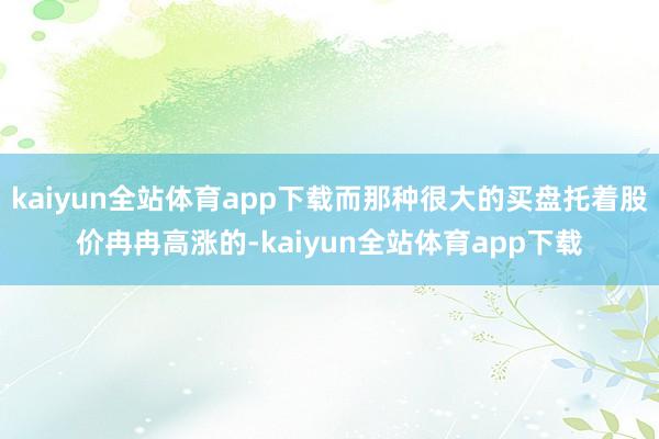 kaiyun全站体育app下载而那种很大的买盘托着股价冉冉高涨的-kaiyun全站体育app下载