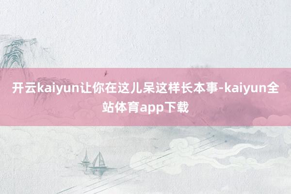 开云kaiyun让你在这儿呆这样长本事-kaiyun全站体育app下载