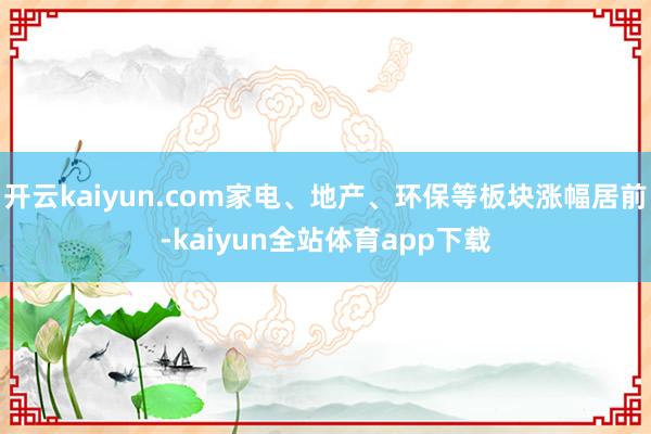 开云kaiyun.com家电、地产、环保等板块涨幅居前-kaiyun全站体育app下载