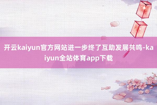 开云kaiyun官方网站进一步终了互助发展共鸣-kaiyun全站体育app下载