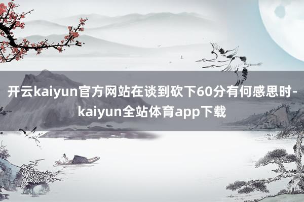 开云kaiyun官方网站在谈到砍下60分有何感思时-kaiyun全站体育app下载