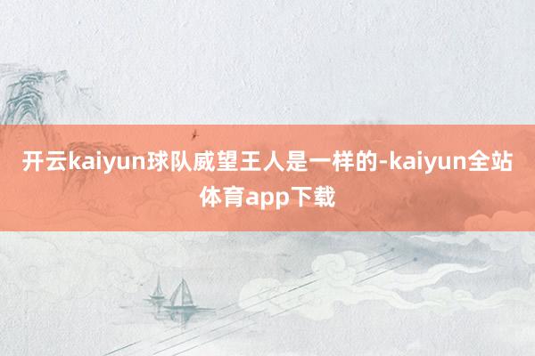 开云kaiyun球队威望王人是一样的-kaiyun全站体育app下载