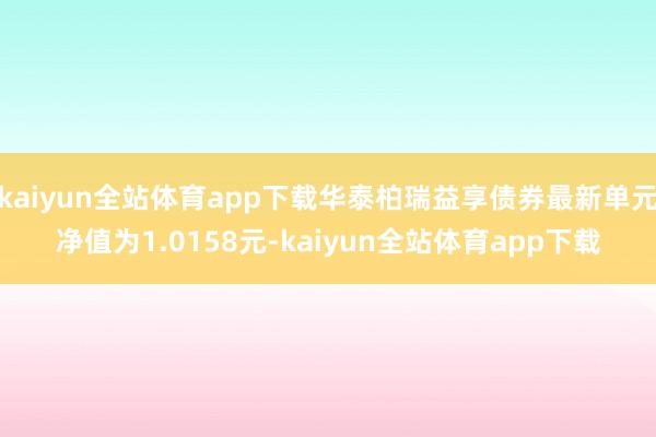 kaiyun全站体育app下载华泰柏瑞益享债券最新单元净值为1.0158元-kaiyun全站体育app下载