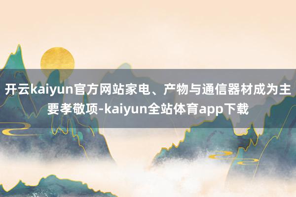 开云kaiyun官方网站家电、产物与通信器材成为主要孝敬项-kaiyun全站体育app下载