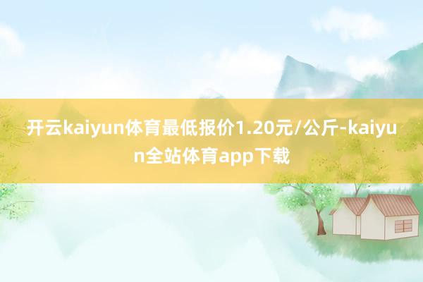 开云kaiyun体育最低报价1.20元/公斤-kaiyun全站体育app下载