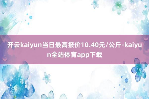 开云kaiyun当日最高报价10.40元/公斤-kaiyun全站体育app下载