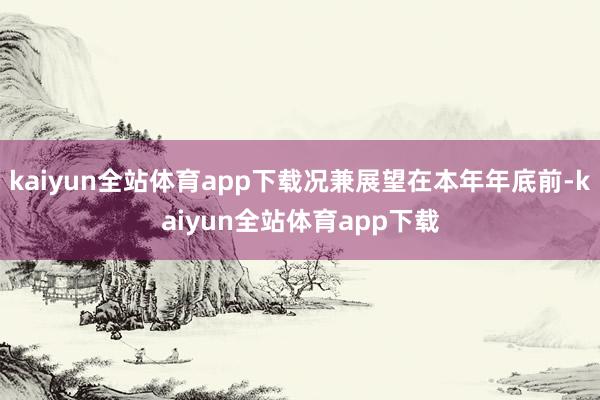 kaiyun全站体育app下载况兼展望在本年年底前-kaiyun全站体育app下载