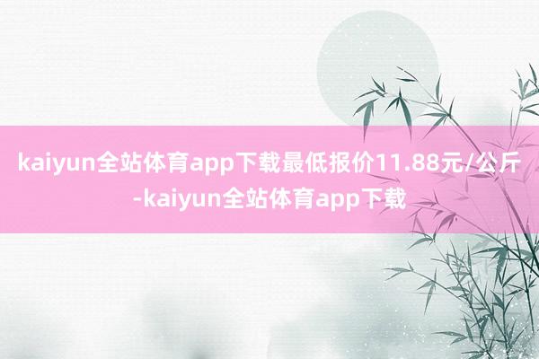 kaiyun全站体育app下载最低报价11.88元/公斤-kaiyun全站体育app下载