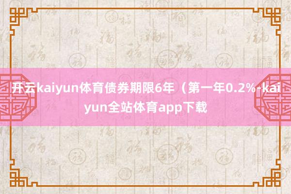 开云kaiyun体育债券期限6年（第一年0.2%-kaiyun全站体育app下载