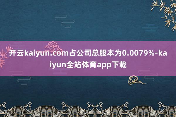 开云kaiyun.com占公司总股本为0.0079%-kaiyun全站体育app下载