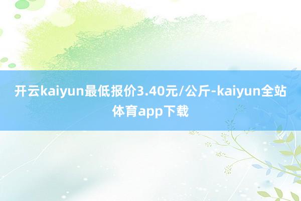 开云kaiyun最低报价3.40元/公斤-kaiyun全站体育app下载