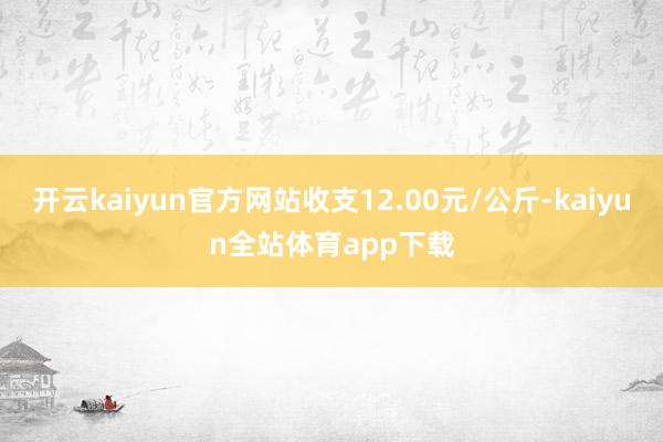 开云kaiyun官方网站收支12.00元/公斤-kaiyun全站体育app下载