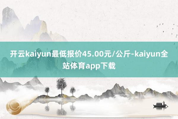 开云kaiyun最低报价45.00元/公斤-kaiyun全站体育app下载