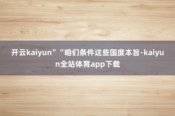 开云kaiyun”　　“咱们条件这些国度本旨-kaiyun全站体育app下载