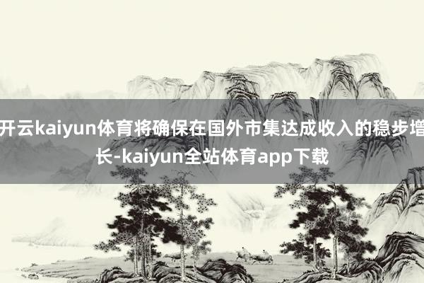 开云kaiyun体育将确保在国外市集达成收入的稳步增长-kaiyun全站体育app下载