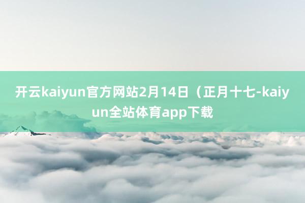 开云kaiyun官方网站2月14日（正月十七-kaiyun全站体育app下载