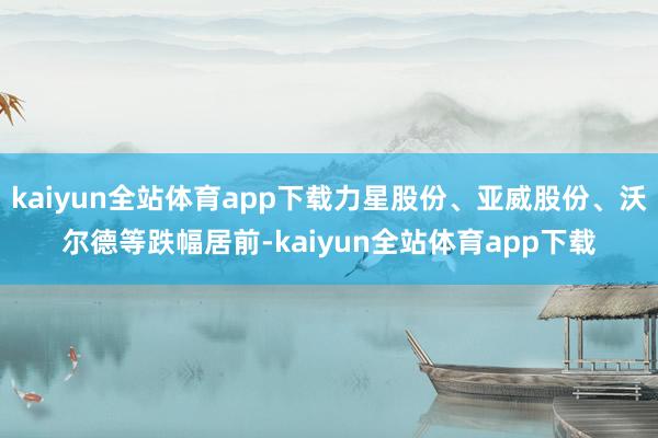 kaiyun全站体育app下载力星股份、亚威股份、沃尔德等跌幅居前-kaiyun全站体育app下载