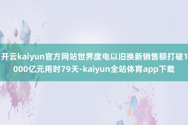 开云kaiyun官方网站世界度电以旧换新销售额打破1000亿元用时79天-kaiyun全站体育app下载