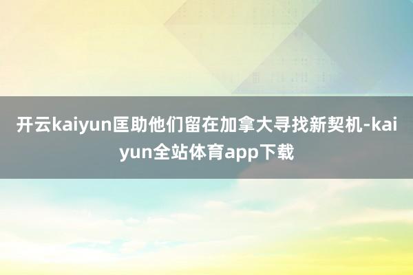 开云kaiyun匡助他们留在加拿大寻找新契机-kaiyun全站体育app下载