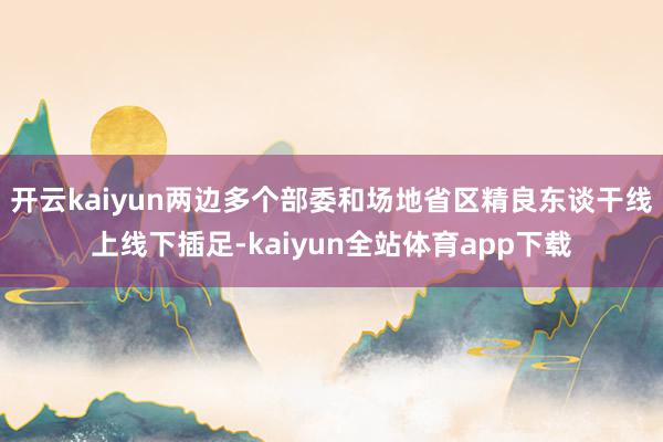 开云kaiyun两边多个部委和场地省区精良东谈干线上线下插足-kaiyun全站体育app下载