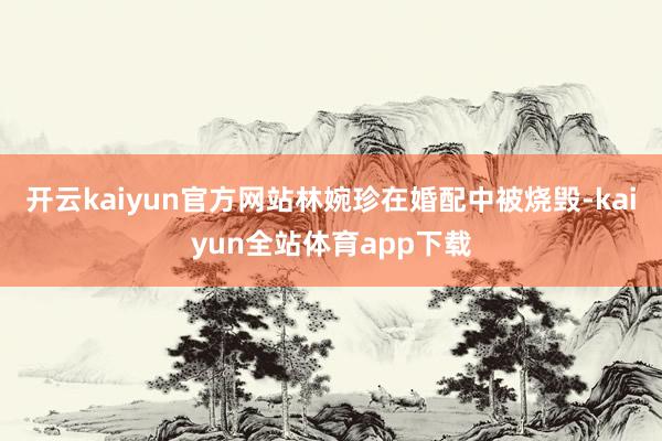 开云kaiyun官方网站林婉珍在婚配中被烧毁-kaiyun全站体育app下载