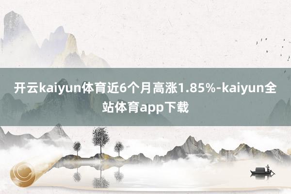 开云kaiyun体育近6个月高涨1.85%-kaiyun全站体育app下载